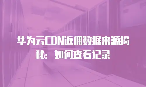 华为云CDN返佣数据来源揭秘：如何查看记录