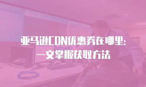 亚马逊CDN优惠券在哪里：一文掌握获取方法