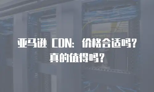 亚马逊 CDN：价格合适吗？真的值得吗？