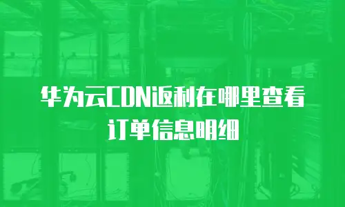 华为云CDN返利在哪里查看订单信息明细