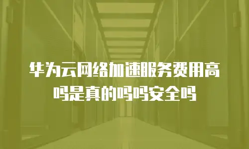 华为云网络加速服务费用高吗是真的吗吗安全吗