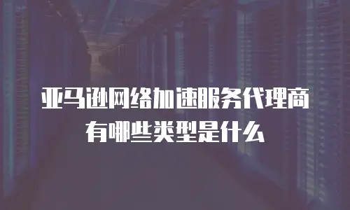 亚马逊网络加速服务代理商有哪些类型是什么