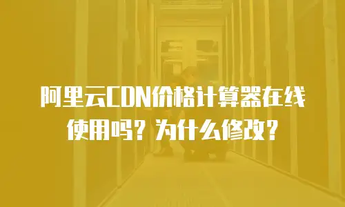 阿里云CDN价格计算器在线使用吗？为什么修改？