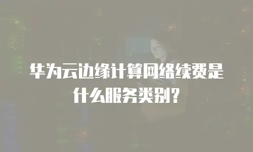 华为云边缘计算网络续费是什么服务类别？