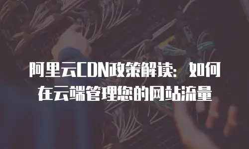 阿里云CDN政策解读：如何在云端管理您的网站流量