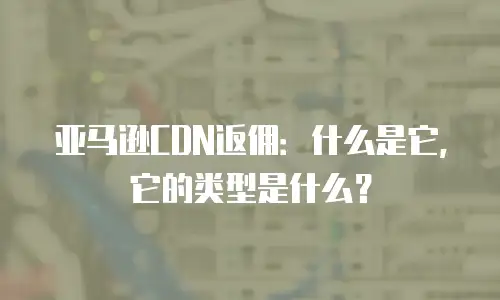 亚马逊CDN返佣：什么是它，它的类型是什么？