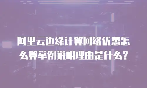 阿里云边缘计算网络优惠怎么算举例说明理由是什么？