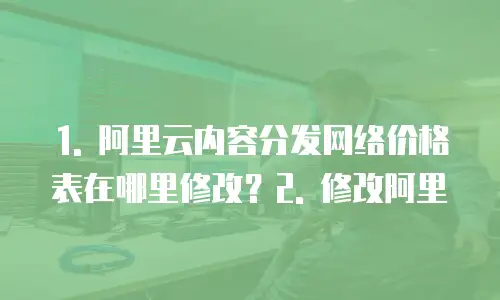 1. 阿里云内容分发网络价格表在哪里修改？2. 修改阿里