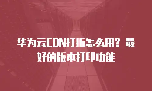 华为云CDN打折怎么用? 最好的版本打印功能