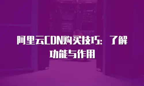 阿里云CDN购买技巧：了解功能与作用