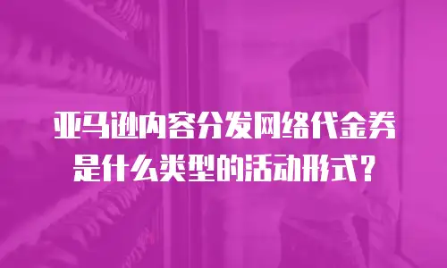 亚马逊内容分发网络代金券是什么类型的活动形式？