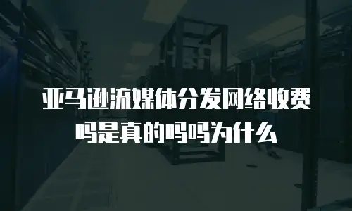 亚马逊流媒体分发网络收费吗是真的吗吗为什么