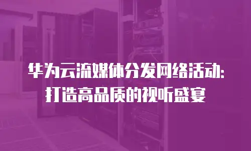 华为云流媒体分发网络活动：打造高品质的视听盛宴