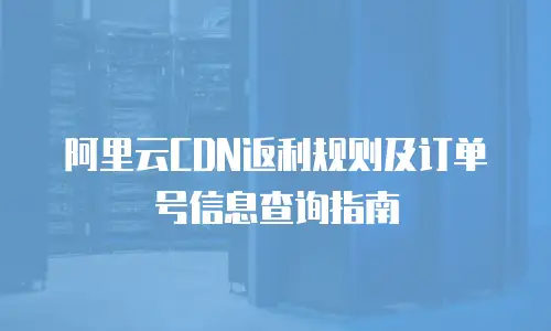 阿里云CDN返利规则及订单号信息查询指南