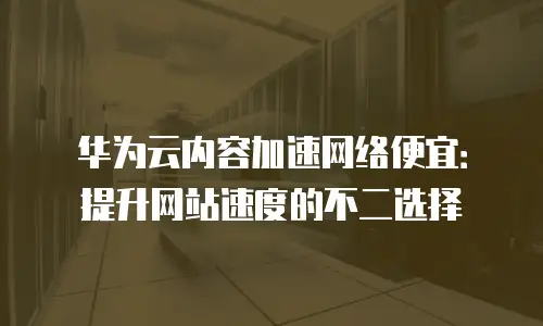 华为云内容加速网络便宜：提升网站速度的不二选择