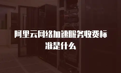 阿里云网络加速服务收费标准是什么