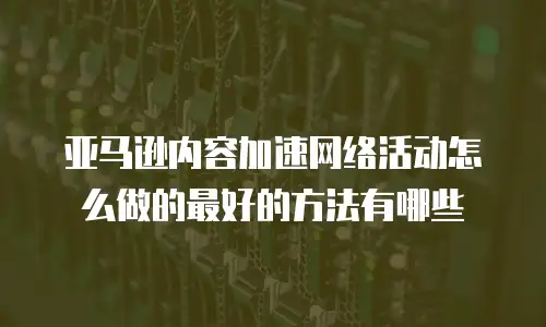 亚马逊内容加速网络活动怎么做的最好的方法有哪些