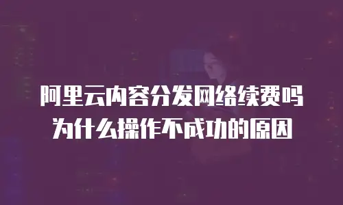 阿里云内容分发网络续费吗为什么操作不成功的原因