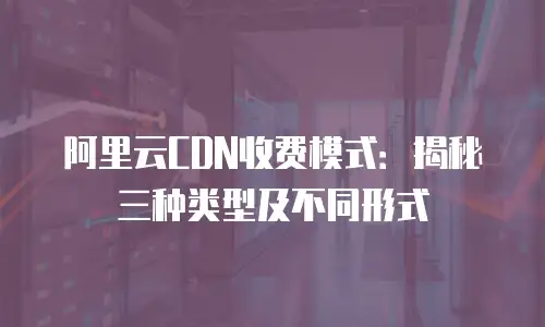 阿里云CDN收费模式：揭秘三种类型及不同形式