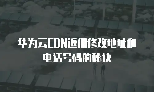 华为云CDN返佣修改地址和电话号码的秘诀