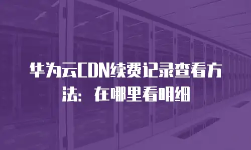 华为云CDN续费记录查看方法：在哪里看明细