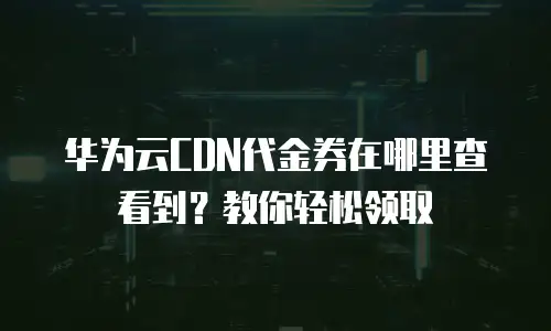 华为云CDN代金券在哪里查看到？教你轻松领取