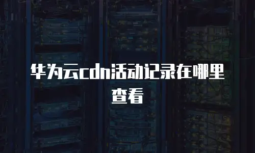 华为云cdn活动记录在哪里查看