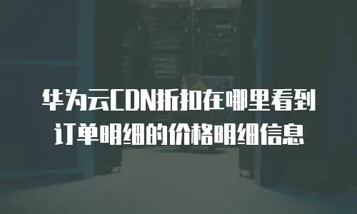 华为云CDN折扣在哪里看到订单明细的价格明细信息