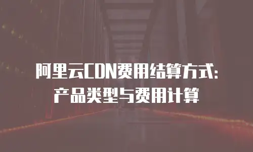 阿里云CDN费用结算方式：产品类型与费用计算