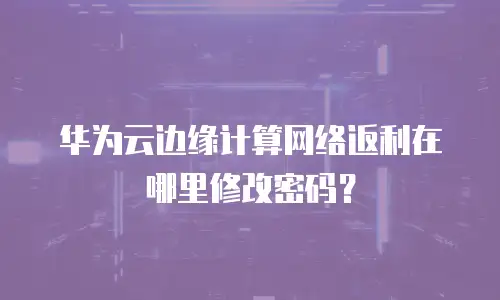 华为云边缘计算网络返利在哪里修改密码？
