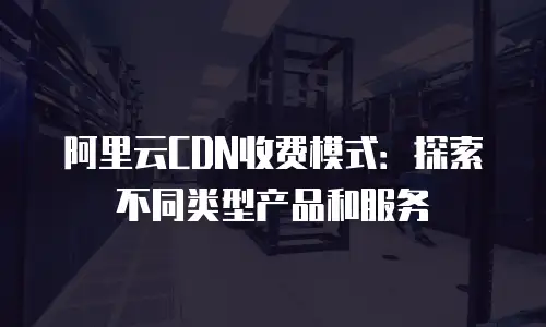阿里云CDN收费模式：探索不同类型产品和服务