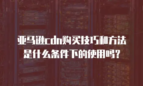 亚马逊cdn购买技巧和方法是什么条件下的使用吗？