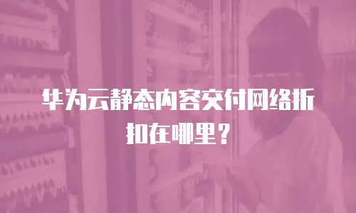 华为云静态内容交付网络折扣在哪里？