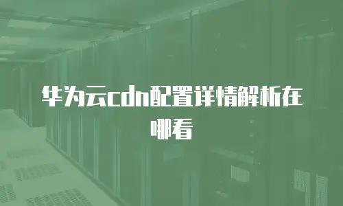 华为云cdn配置详情解析在哪看