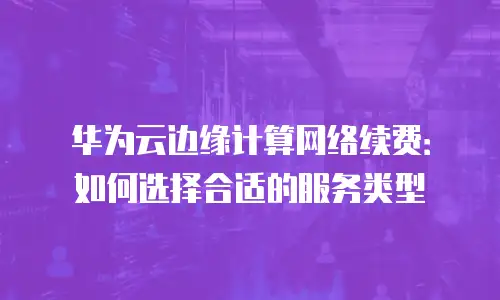 华为云边缘计算网络续费：如何选择合适的服务类型