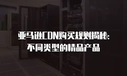 亚马逊CDN购买规则揭秘：不同类型的精品产品