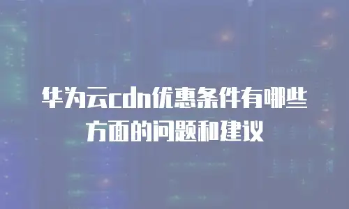 华为云cdn优惠条件有哪些方面的问题和建议