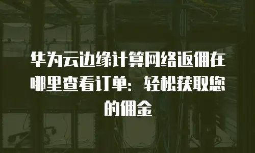 华为云边缘计算网络返佣在哪里查看订单：轻松获取您的佣金