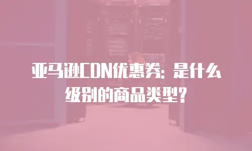 亚马逊CDN优惠券: 是什么级别的商品类型?