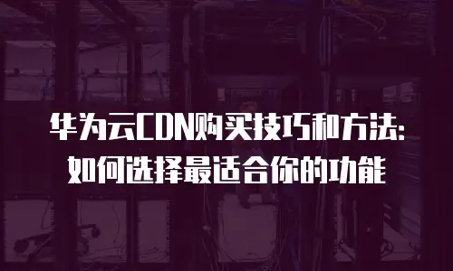 华为云CDN购买技巧和方法：如何选择最适合你的功能