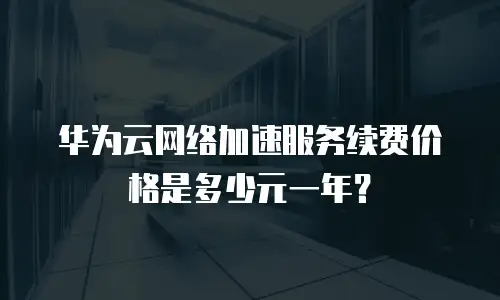 华为云网络加速服务续费价格是多少元一年？