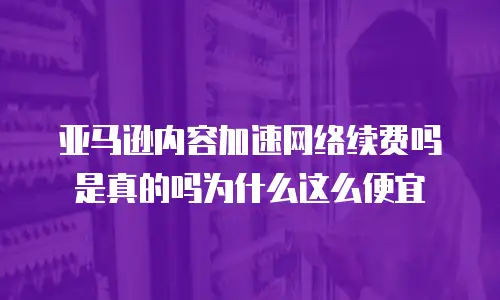 亚马逊内容加速网络续费吗是真的吗为什么这么便宜