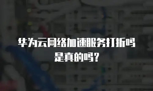 华为云网络加速服务打折吗是真的吗？