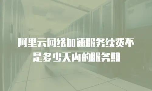 阿里云网络加速服务续费不是多少天内的服务期