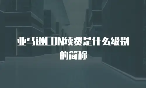 亚马逊CDN续费是什么级别的简称