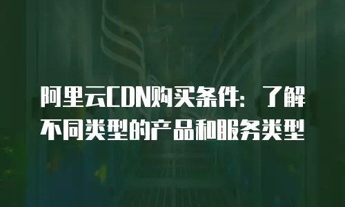 阿里云CDN购买条件：了解不同类型的产品和服务类型