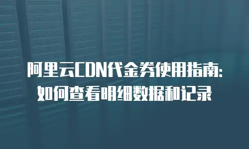 阿里云CDN代金券使用指南：如何查看明细数据和记录