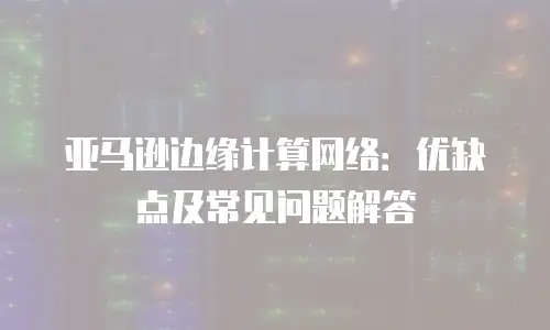  亚马逊边缘计算网络：优缺点及常见问题解答