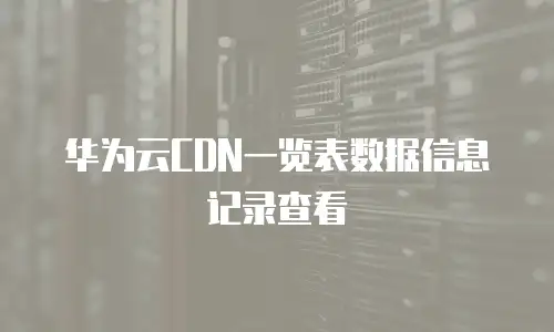 华为云CDN一览表数据信息记录查看