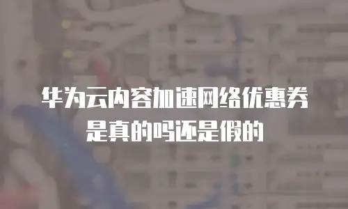 华为云内容加速网络优惠券是真的吗还是假的